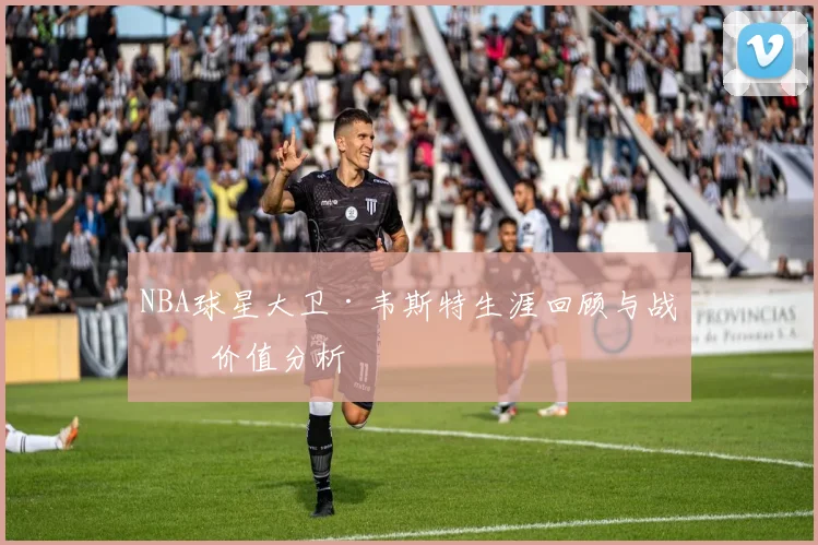 NBA球星大卫·韦斯特生涯回顾与战术价值分析