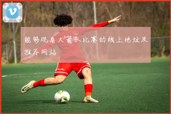能够观看火箭队比赛的线上地址及推荐网站