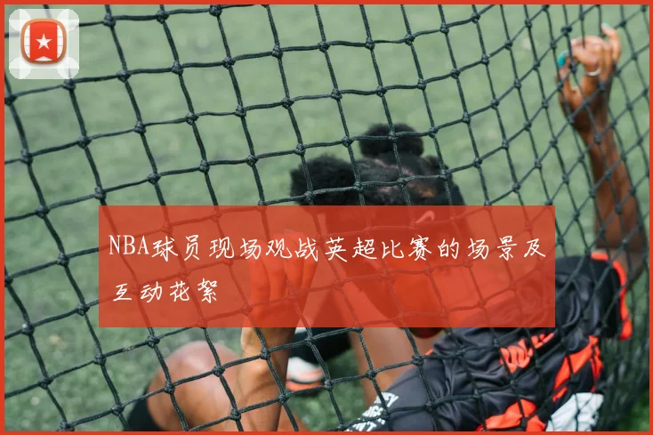 NBA球员现场观战英超比赛的场景及互动花絮