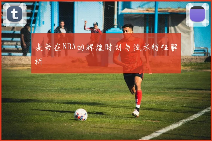 麦蒂在NBA的辉煌时刻与技术特征解析