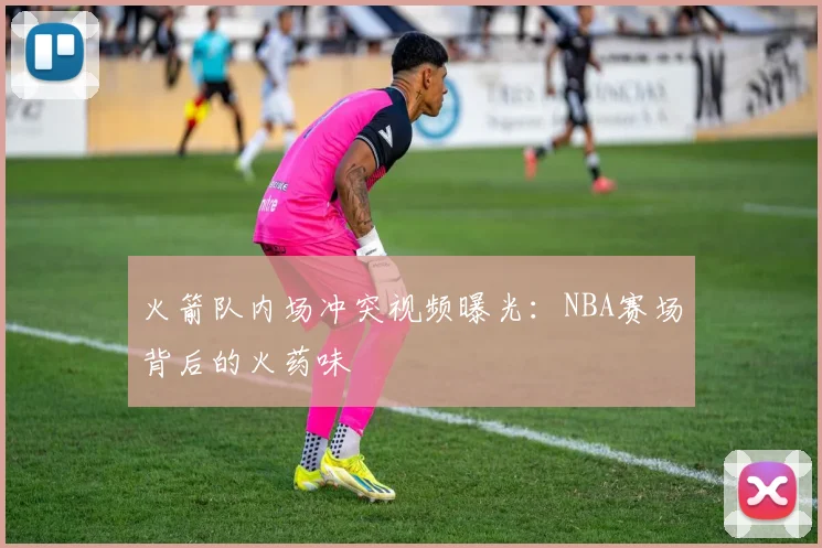 火箭队内场冲突视频曝光：NBA赛场背后的火药味