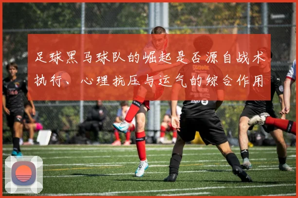 足球黑马球队的崛起是否源自战术执行、心理抗压与运气的综合作用